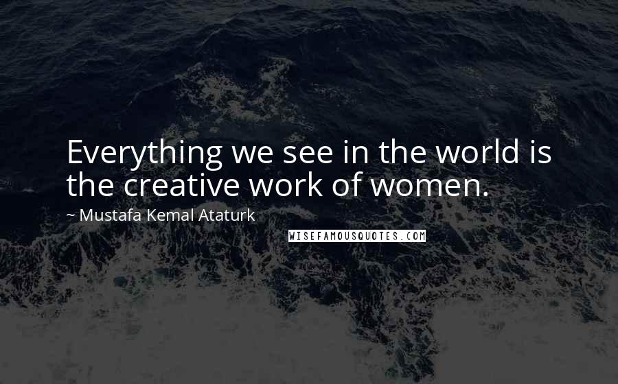 Mustafa Kemal Ataturk Quotes: Everything we see in the world is the creative work of women.