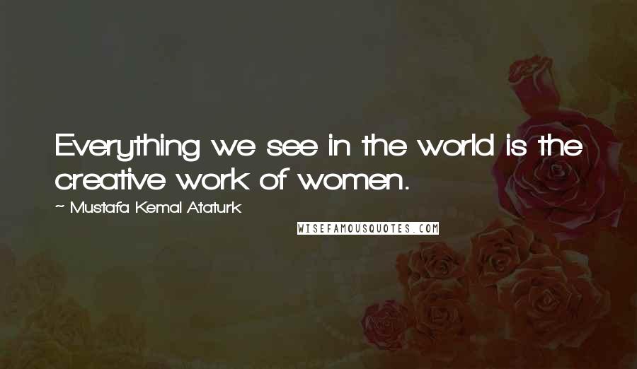 Mustafa Kemal Ataturk Quotes: Everything we see in the world is the creative work of women.