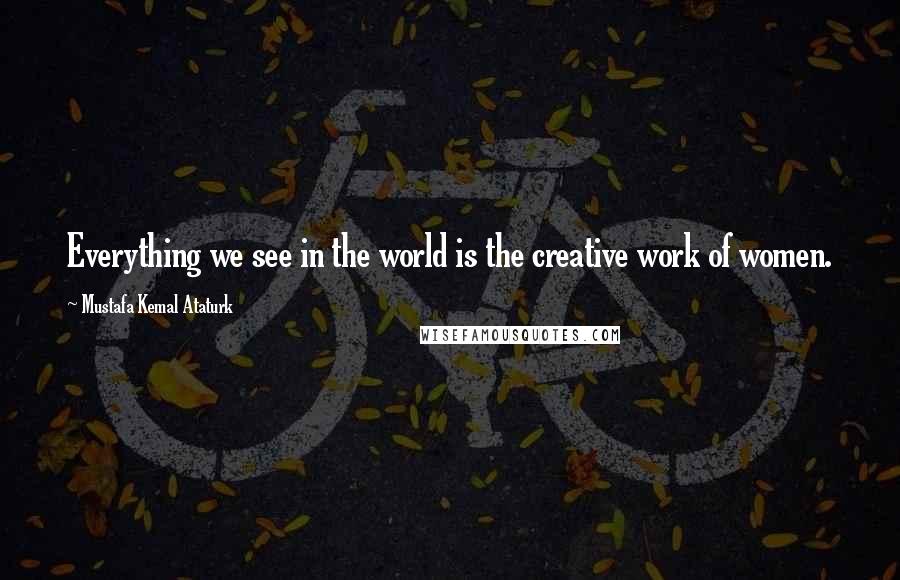 Mustafa Kemal Ataturk Quotes: Everything we see in the world is the creative work of women.