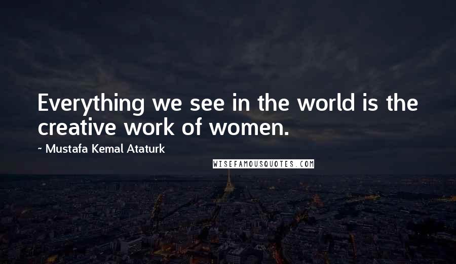 Mustafa Kemal Ataturk Quotes: Everything we see in the world is the creative work of women.