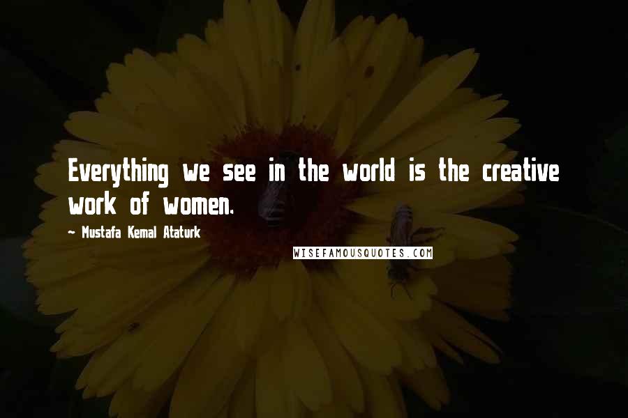 Mustafa Kemal Ataturk Quotes: Everything we see in the world is the creative work of women.