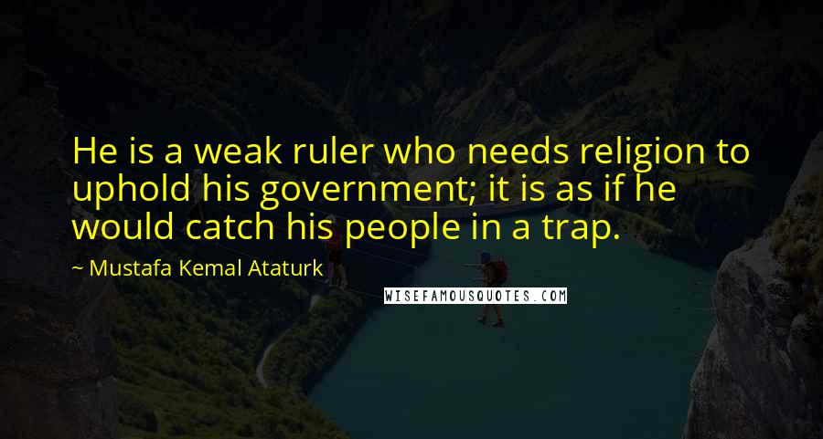 Mustafa Kemal Ataturk Quotes: He is a weak ruler who needs religion to uphold his government; it is as if he would catch his people in a trap.