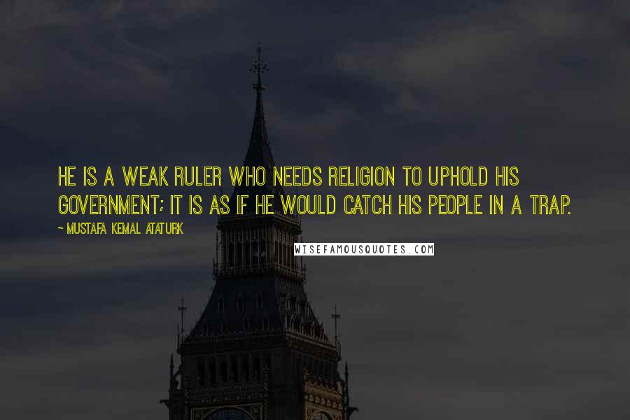 Mustafa Kemal Ataturk Quotes: He is a weak ruler who needs religion to uphold his government; it is as if he would catch his people in a trap.