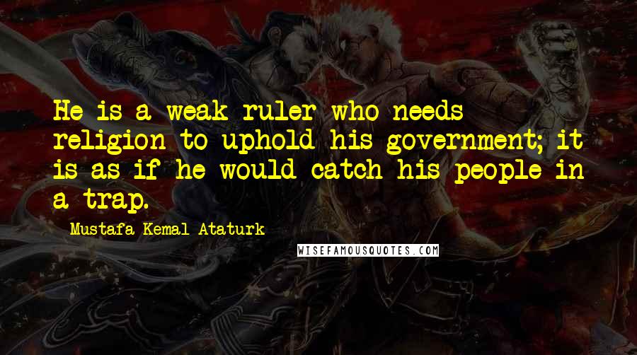 Mustafa Kemal Ataturk Quotes: He is a weak ruler who needs religion to uphold his government; it is as if he would catch his people in a trap.