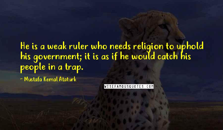 Mustafa Kemal Ataturk Quotes: He is a weak ruler who needs religion to uphold his government; it is as if he would catch his people in a trap.