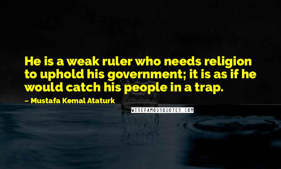 Mustafa Kemal Ataturk Quotes: He is a weak ruler who needs religion to uphold his government; it is as if he would catch his people in a trap.