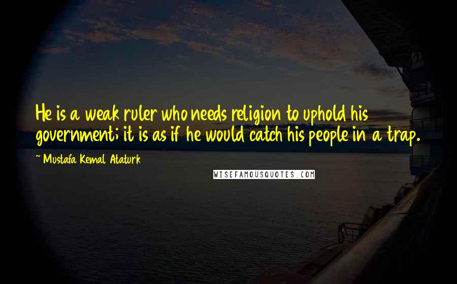 Mustafa Kemal Ataturk Quotes: He is a weak ruler who needs religion to uphold his government; it is as if he would catch his people in a trap.