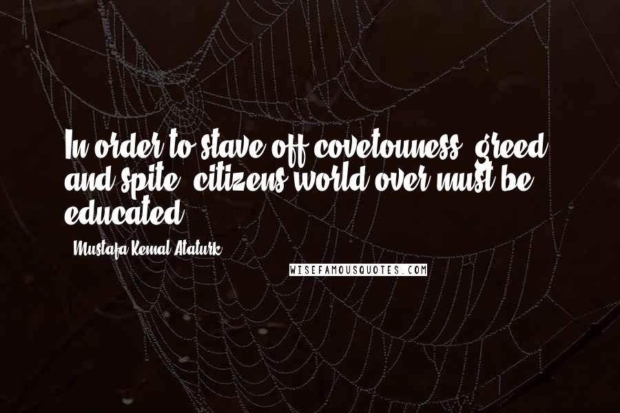 Mustafa Kemal Ataturk Quotes: In order to stave off covetouness, greed, and spite, citizens world over must be educated.