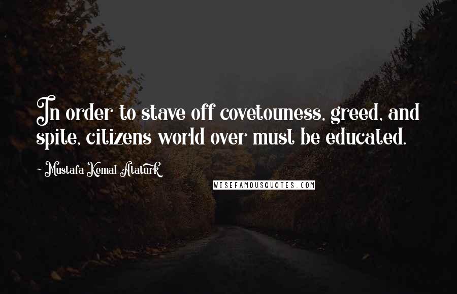 Mustafa Kemal Ataturk Quotes: In order to stave off covetouness, greed, and spite, citizens world over must be educated.