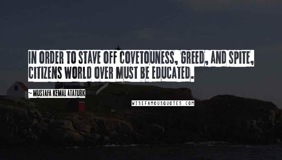 Mustafa Kemal Ataturk Quotes: In order to stave off covetouness, greed, and spite, citizens world over must be educated.