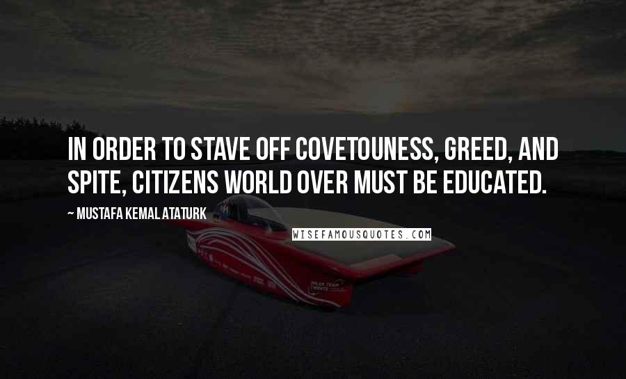 Mustafa Kemal Ataturk Quotes: In order to stave off covetouness, greed, and spite, citizens world over must be educated.