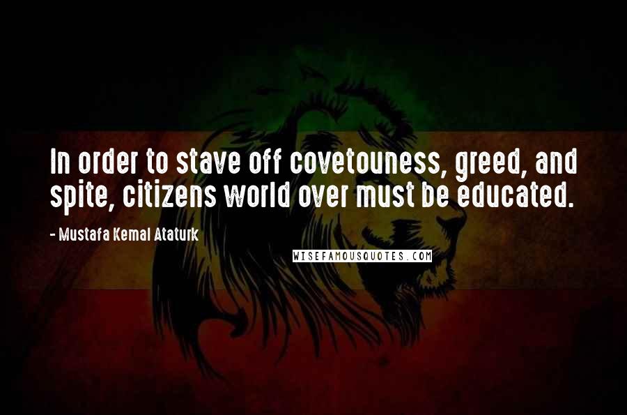 Mustafa Kemal Ataturk Quotes: In order to stave off covetouness, greed, and spite, citizens world over must be educated.