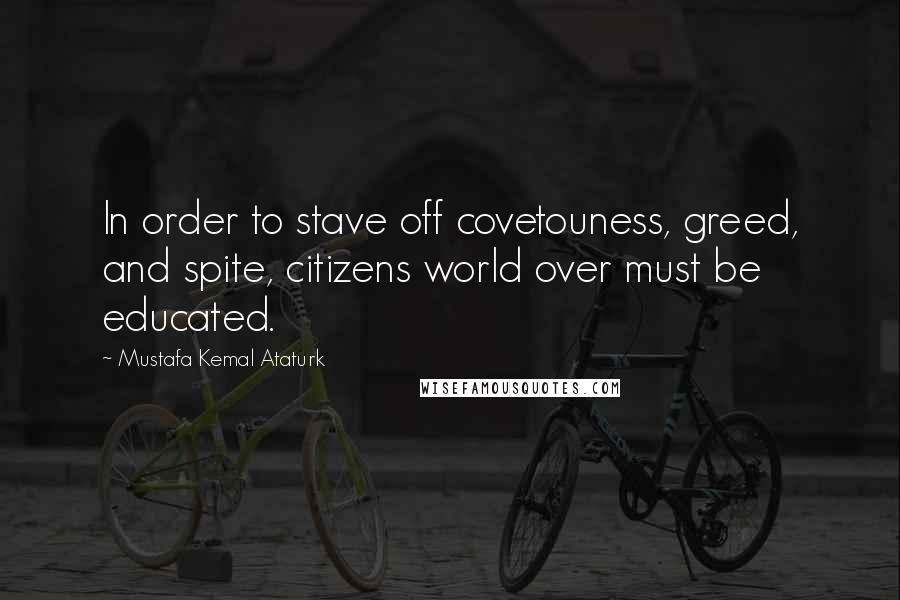 Mustafa Kemal Ataturk Quotes: In order to stave off covetouness, greed, and spite, citizens world over must be educated.