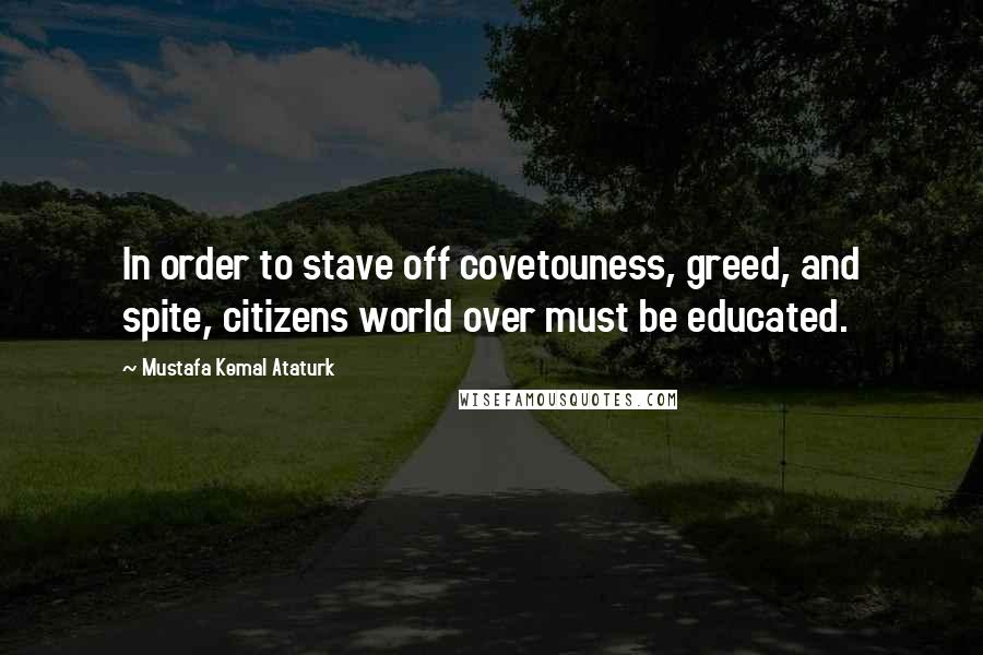 Mustafa Kemal Ataturk Quotes: In order to stave off covetouness, greed, and spite, citizens world over must be educated.