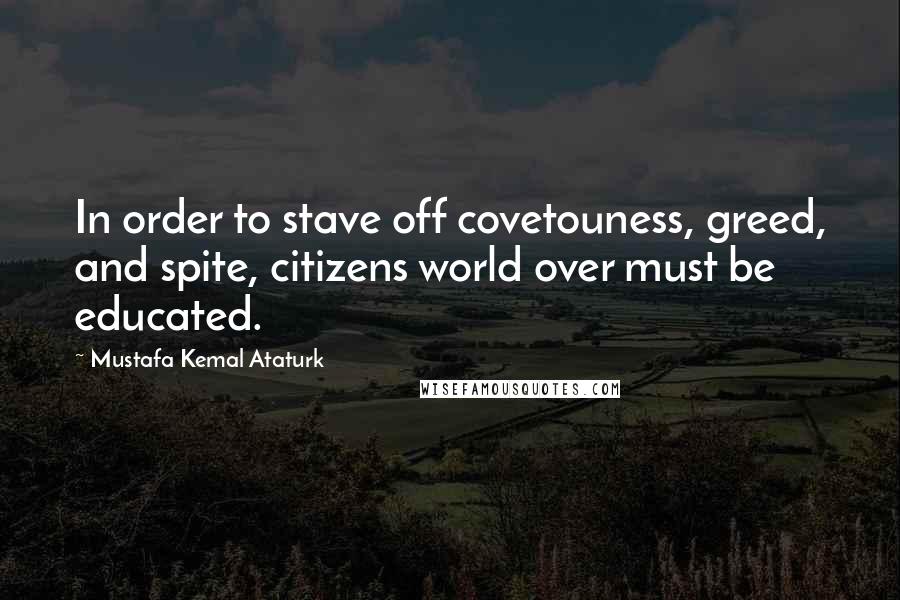 Mustafa Kemal Ataturk Quotes: In order to stave off covetouness, greed, and spite, citizens world over must be educated.