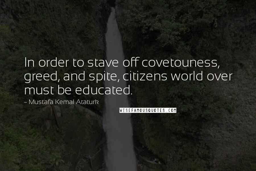 Mustafa Kemal Ataturk Quotes: In order to stave off covetouness, greed, and spite, citizens world over must be educated.
