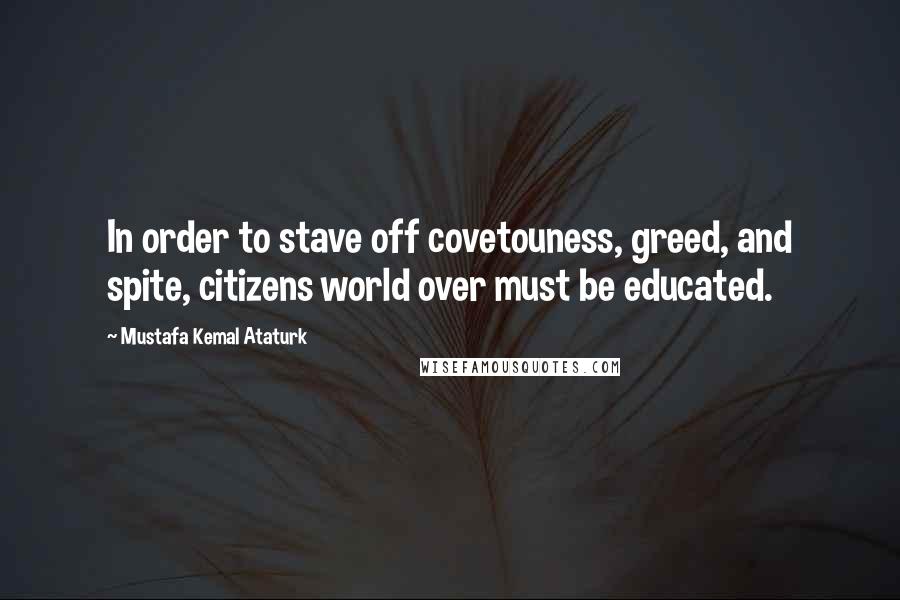 Mustafa Kemal Ataturk Quotes: In order to stave off covetouness, greed, and spite, citizens world over must be educated.