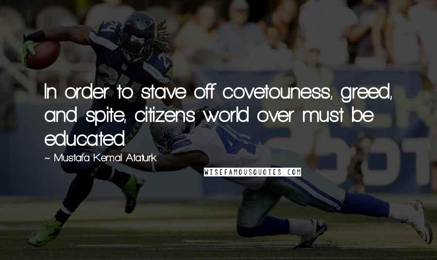 Mustafa Kemal Ataturk Quotes: In order to stave off covetouness, greed, and spite, citizens world over must be educated.