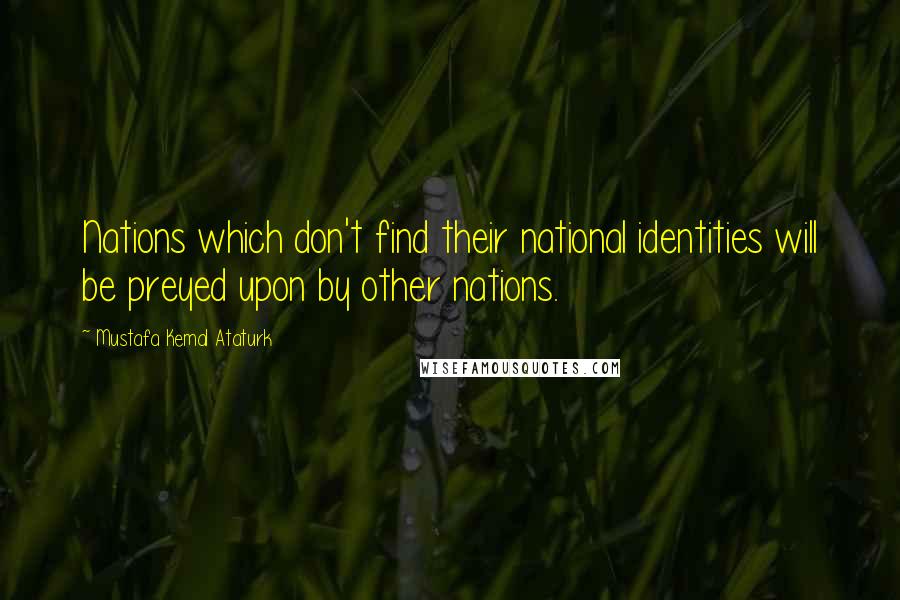 Mustafa Kemal Ataturk Quotes: Nations which don't find their national identities will be preyed upon by other nations.
