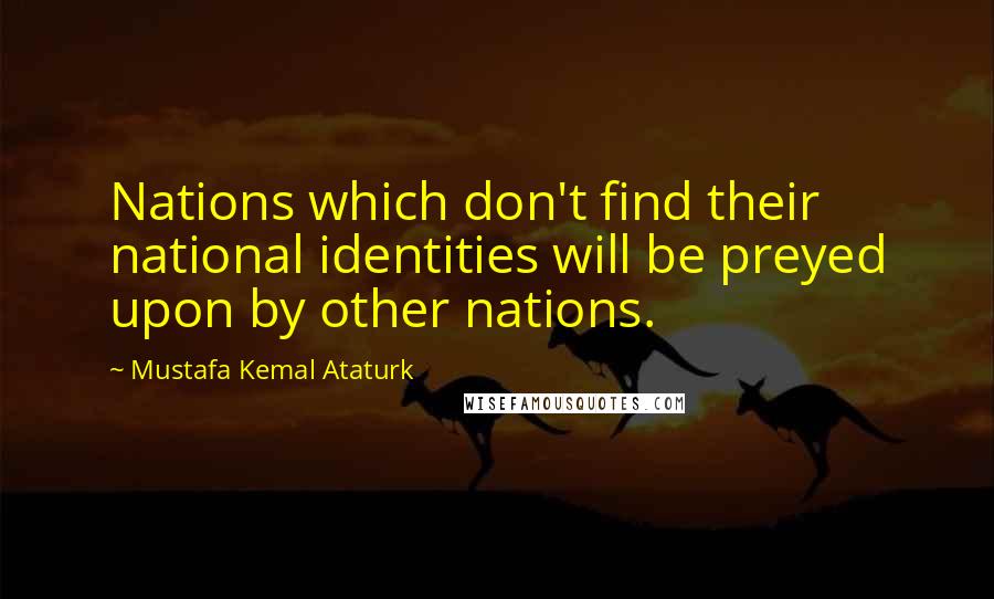 Mustafa Kemal Ataturk Quotes: Nations which don't find their national identities will be preyed upon by other nations.