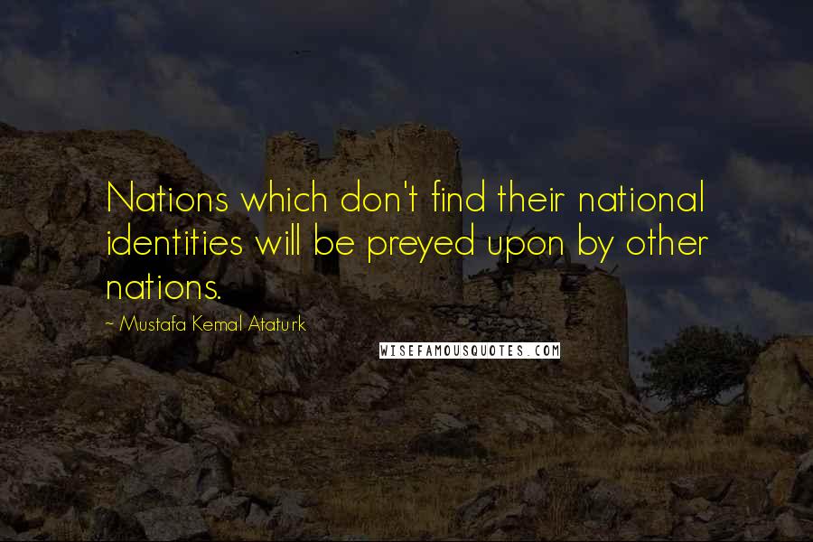 Mustafa Kemal Ataturk Quotes: Nations which don't find their national identities will be preyed upon by other nations.