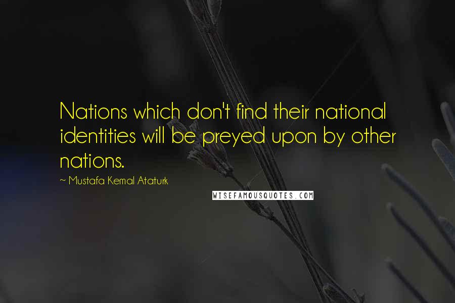 Mustafa Kemal Ataturk Quotes: Nations which don't find their national identities will be preyed upon by other nations.