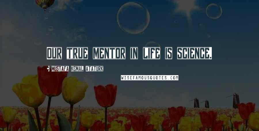 Mustafa Kemal Ataturk Quotes: Our true mentor in life is science.