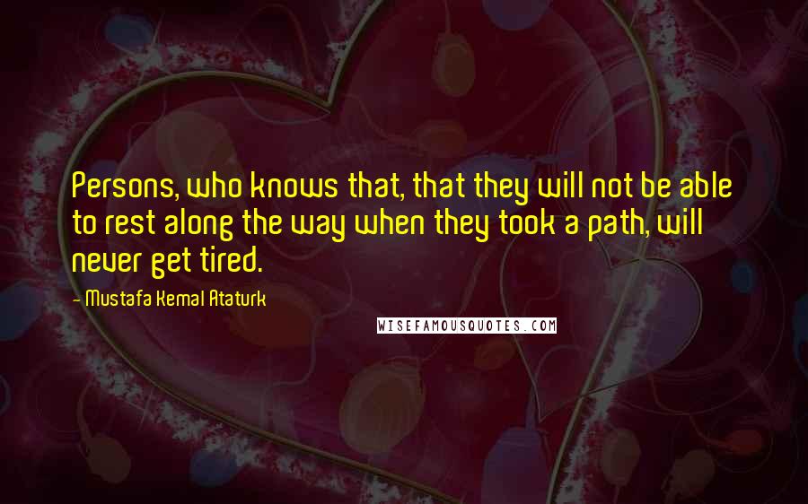 Mustafa Kemal Ataturk Quotes: Persons, who knows that, that they will not be able to rest along the way when they took a path, will never get tired.