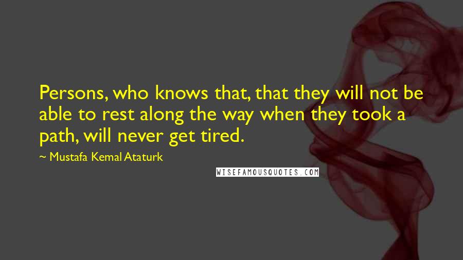 Mustafa Kemal Ataturk Quotes: Persons, who knows that, that they will not be able to rest along the way when they took a path, will never get tired.
