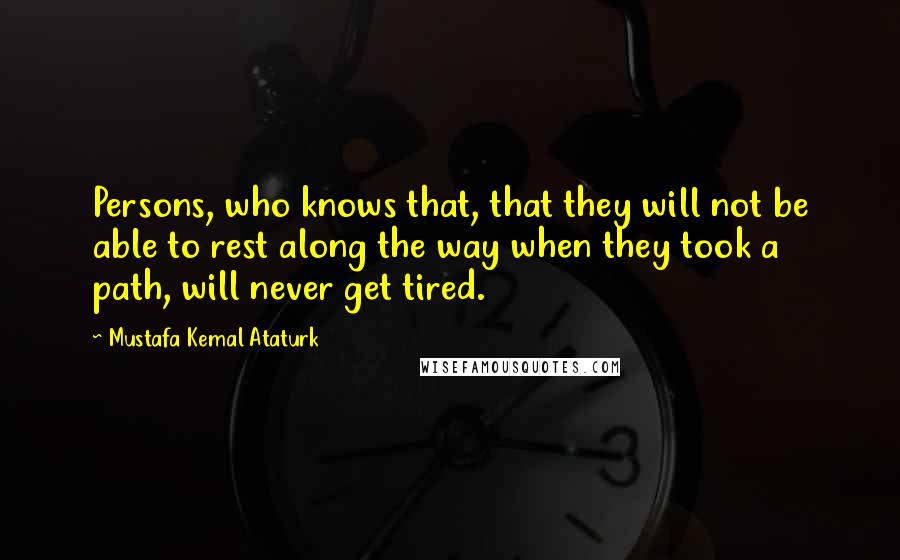 Mustafa Kemal Ataturk Quotes: Persons, who knows that, that they will not be able to rest along the way when they took a path, will never get tired.