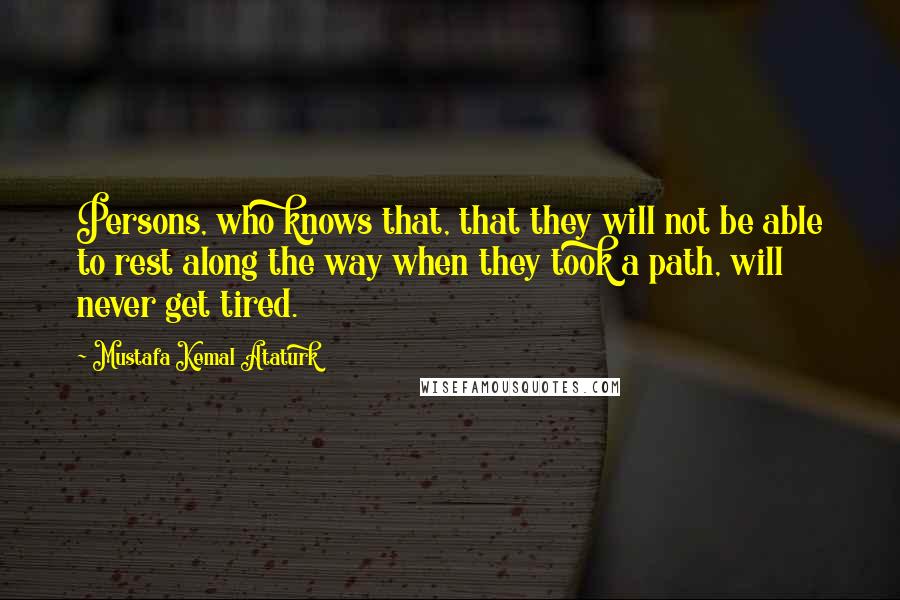 Mustafa Kemal Ataturk Quotes: Persons, who knows that, that they will not be able to rest along the way when they took a path, will never get tired.