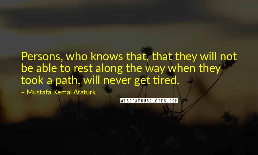 Mustafa Kemal Ataturk Quotes: Persons, who knows that, that they will not be able to rest along the way when they took a path, will never get tired.