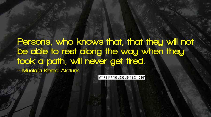 Mustafa Kemal Ataturk Quotes: Persons, who knows that, that they will not be able to rest along the way when they took a path, will never get tired.