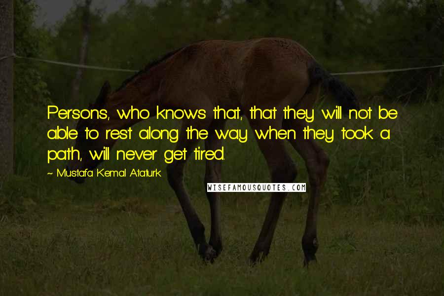 Mustafa Kemal Ataturk Quotes: Persons, who knows that, that they will not be able to rest along the way when they took a path, will never get tired.