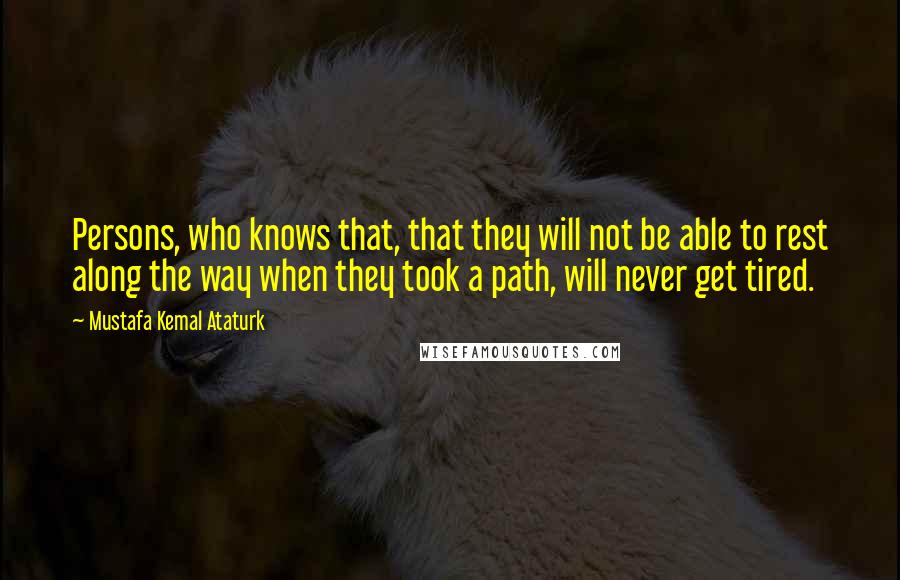 Mustafa Kemal Ataturk Quotes: Persons, who knows that, that they will not be able to rest along the way when they took a path, will never get tired.