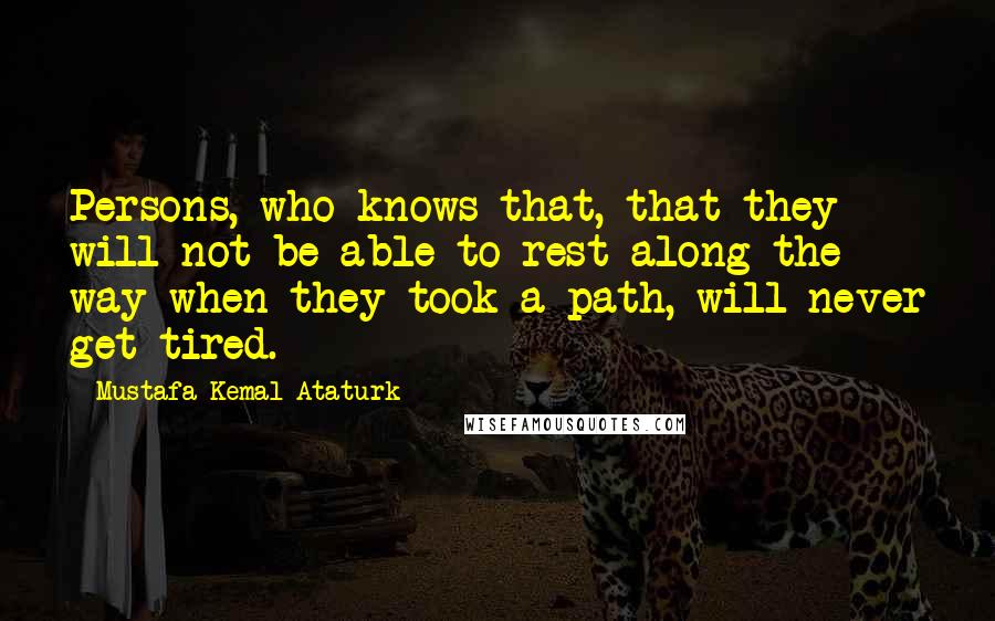 Mustafa Kemal Ataturk Quotes: Persons, who knows that, that they will not be able to rest along the way when they took a path, will never get tired.