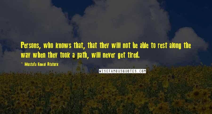 Mustafa Kemal Ataturk Quotes: Persons, who knows that, that they will not be able to rest along the way when they took a path, will never get tired.