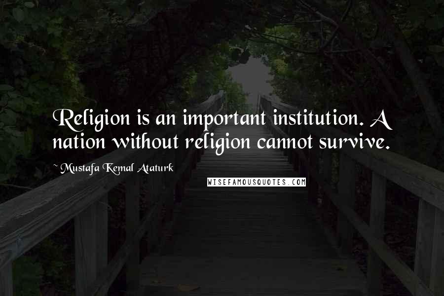 Mustafa Kemal Ataturk Quotes: Religion is an important institution. A nation without religion cannot survive.