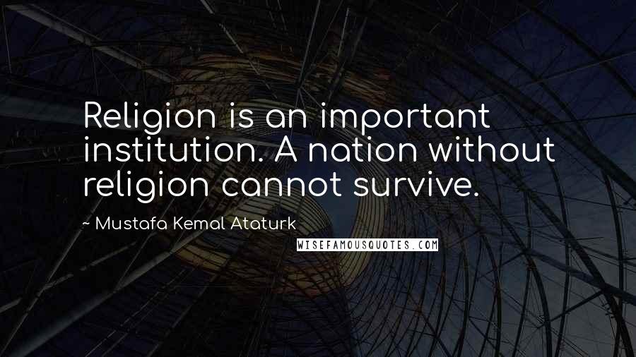 Mustafa Kemal Ataturk Quotes: Religion is an important institution. A nation without religion cannot survive.