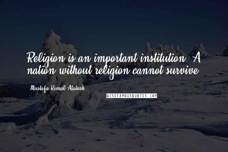 Mustafa Kemal Ataturk Quotes: Religion is an important institution. A nation without religion cannot survive.