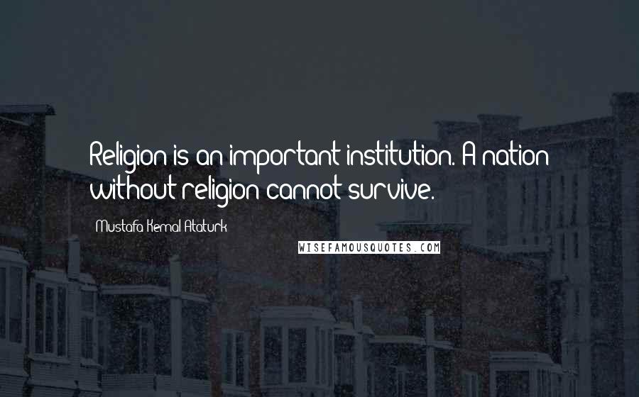 Mustafa Kemal Ataturk Quotes: Religion is an important institution. A nation without religion cannot survive.