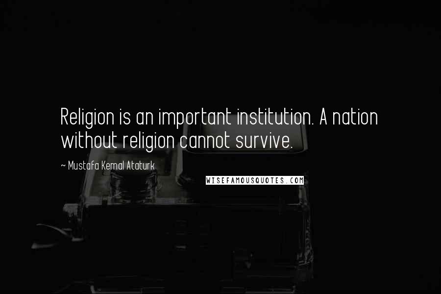 Mustafa Kemal Ataturk Quotes: Religion is an important institution. A nation without religion cannot survive.