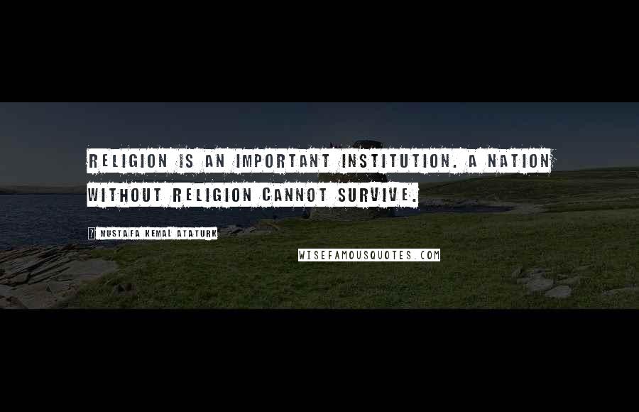 Mustafa Kemal Ataturk Quotes: Religion is an important institution. A nation without religion cannot survive.