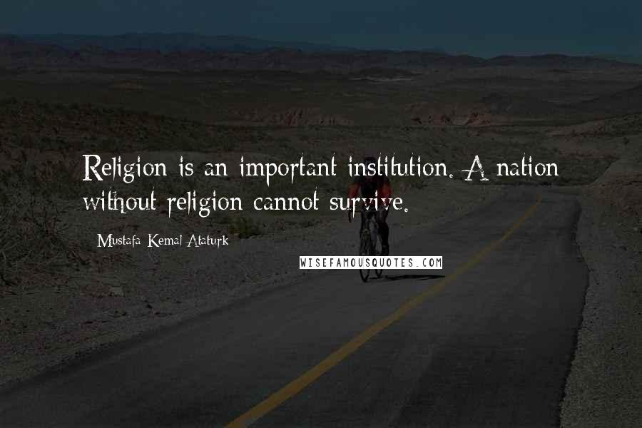 Mustafa Kemal Ataturk Quotes: Religion is an important institution. A nation without religion cannot survive.