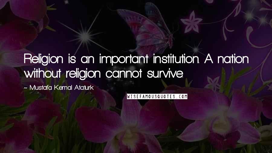 Mustafa Kemal Ataturk Quotes: Religion is an important institution. A nation without religion cannot survive.