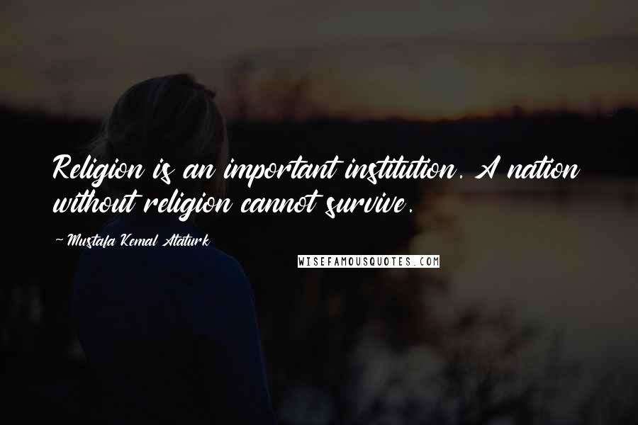 Mustafa Kemal Ataturk Quotes: Religion is an important institution. A nation without religion cannot survive.