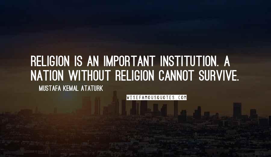 Mustafa Kemal Ataturk Quotes: Religion is an important institution. A nation without religion cannot survive.