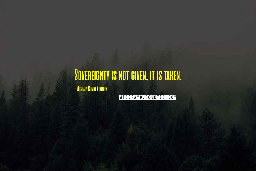 Mustafa Kemal Ataturk Quotes: Sovereignty is not given, it is taken.