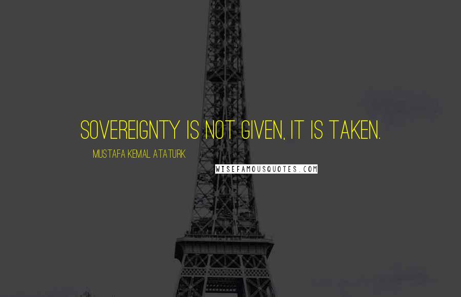 Mustafa Kemal Ataturk Quotes: Sovereignty is not given, it is taken.