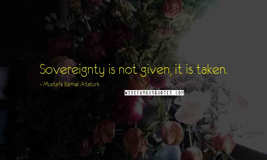 Mustafa Kemal Ataturk Quotes: Sovereignty is not given, it is taken.